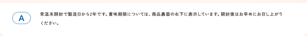 常温未開封で製造日から2年です。賞味期限については、商品裏面の右下に表示しています。開封後はお早めにお召し上がりください。